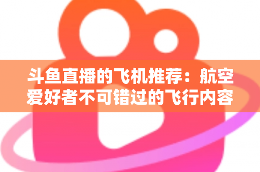 斗鱼直播的飞机推荐:航空爱好者不可错过的飞行内容全攻略 斗鱼直播的飞机推荐:航空爱好者不可错过的飞行内容全攻略
