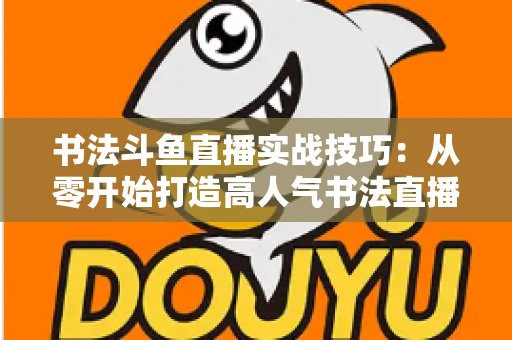 书法斗鱼直播实战技巧:从零开始打造高人气书法直播间的完整攻略 书法斗鱼直播实战技巧:从零开始打造高人气书法直播间的完整攻略