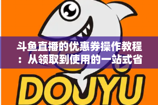 斗鱼直播的优惠券操作教程：从领取到使用的一站式省钱攻略