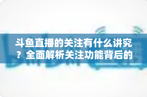 斗鱼直播的关注有什么讲究？全面解析关注功能背后的门道与实用技巧