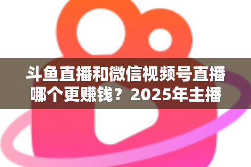 斗鱼直播和微信视频号直播哪个更赚钱？2025年主播收入全面对比分析与平台选择指南