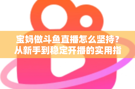 宝妈做斗鱼直播怎么坚持？从新手到稳定开播的实用指南与心态攻略