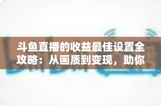 斗鱼直播的收益最佳设置全攻略：从画质到变现，助你轻松提升直播收入