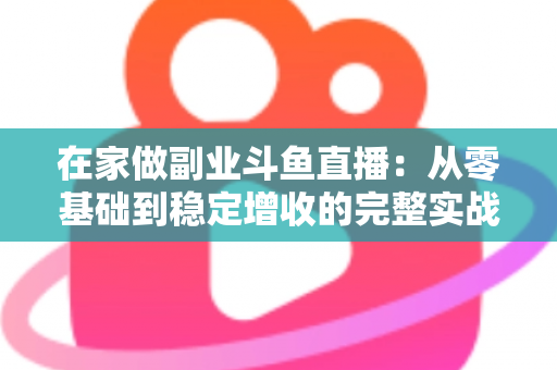 在家做副业斗鱼直播:从零基础到稳定增收的完整实战指南 在家做副业斗鱼直播:从零基础到稳定增收的完整实战指南