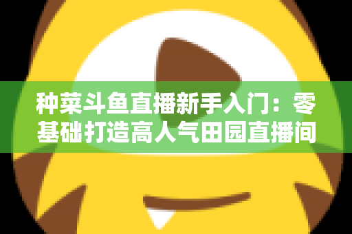 种菜斗鱼直播新手入门:零基础打造高人气田园直播间的完整攻略 种菜斗鱼直播新手入门:零基础打造高人气田园直播间的完整攻略