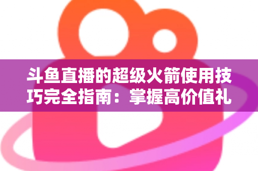 斗鱼直播的超级火箭使用技巧完全指南:掌握高价值礼物的正确打开方式,助你高效追星、主播快速冲榜 斗鱼直播的超级火箭使用技巧完全指南:掌握高价值礼物的正确打开方式,助你高效追星、主播快速冲榜