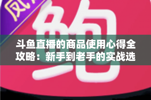 斗鱼直播的商品使用心得全攻略：新手到老手的实战选购经验分享