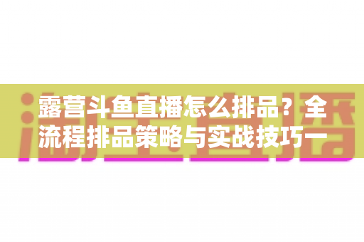 露营斗鱼直播怎么排品?全流程排品策略与实战技巧一文学透 露营斗鱼直播怎么排品?全流程排品策略与实战技巧一文学透