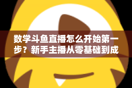 数学斗鱼直播怎么开始第一步?新手主播从零基础到成功开播的完整指南 数学斗鱼直播怎么开始第一步?新手主播从零基础到成功开播的完整指南