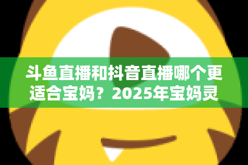 斗鱼直播和抖音直播哪个更适合宝妈?2025年宝妈灵活就业直播平台深度评测指南 斗鱼直播和抖音直播哪个更适合宝妈?2025年宝妈灵活就业直播平台深度评测指南