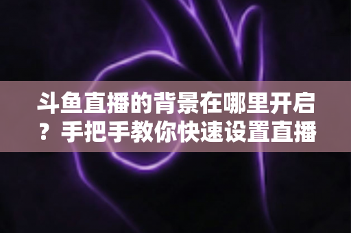 斗鱼直播的背景在哪里开启？手把手教你快速设置直播间与个人主页背景的完整攻略