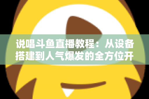 说唱斗鱼直播教程：从设备搭建到人气爆发的全方位开播指南