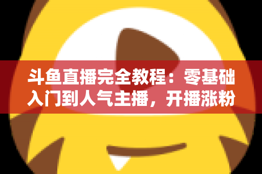 斗鱼直播完全教程：零基础入门到人气主播，开播涨粉与变现一站式实战指南