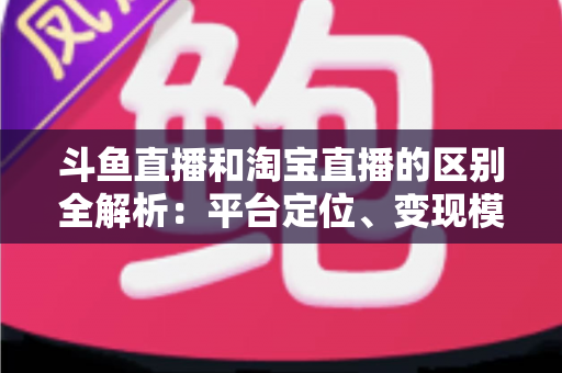 斗鱼直播和淘宝直播的区别全解析:平台定位、变现模式与用户生态深度对比指南 斗鱼直播和淘宝直播的区别全解析:平台定位、变现模式与用户生态深度对比指南