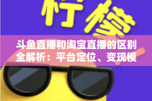 斗鱼直播和淘宝直播的区别全解析：平台定位、变现模式与用户生态深度对比指南