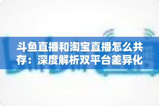 斗鱼直播和淘宝直播怎么共存：深度解析双平台差异化定位与融合共生策略