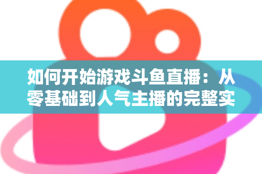 如何开始游戏斗鱼直播:从零基础到人气主播的完整实操指南 如何开始游戏斗鱼直播:从零基础到人气主播的完整实操指南