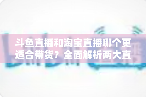 斗鱼直播和淘宝直播哪个更适合带货?全面解析两大直播平台的带货优势与选择策略 斗鱼直播和淘宝直播哪个更适合带货?全面解析两大直播平台的带货优势与选择策略
