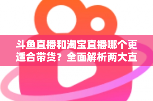 斗鱼直播和淘宝直播哪个更适合带货?全面解析两大直播平台的带货优势与选择策略 斗鱼直播和淘宝直播哪个更适合带货?全面解析两大直播平台的带货优势与选择策略