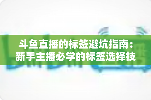 斗鱼直播的标签避坑指南：新手主播必学的标签选择技巧与常见误区全解析
