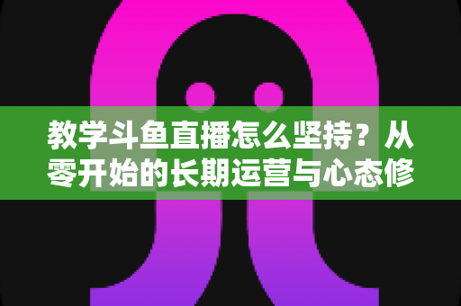 教学斗鱼直播怎么坚持？从零开始的长期运营与心态修炼完全指南