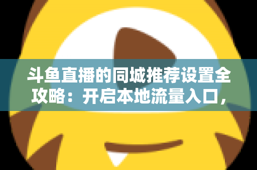斗鱼直播的同城推荐设置全攻略：开启本地流量入口，精准触达同城观众的实用指南