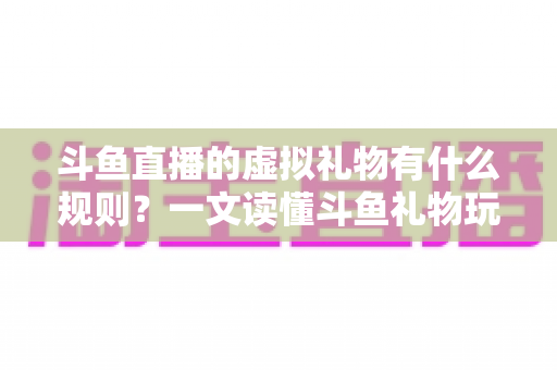 斗鱼直播的虚拟礼物有什么规则？一文读懂斗鱼礼物玩法、充值打赏与注意事项全攻略