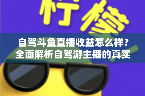 自驾斗鱼直播收益怎么样？全面解析自驾游主播的真实收入水平与变现攻略