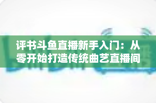 评书斗鱼直播新手入门：从零开始打造传统曲艺直播间的完整指南