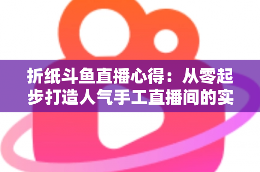 折纸斗鱼直播心得：从零起步打造人气手工直播间的实战指南