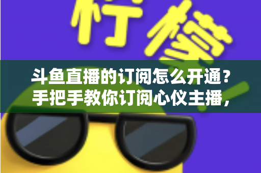 斗鱼直播的订阅怎么开通?手把手教你订阅心仪主播,解锁专属权益全攻略 斗鱼直播的订阅怎么开通?手把手教你订阅心仪主播,解锁专属权益全攻略
