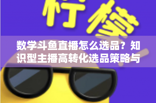数学斗鱼直播怎么选品？知识型主播高转化选品策略与实操指南全解析