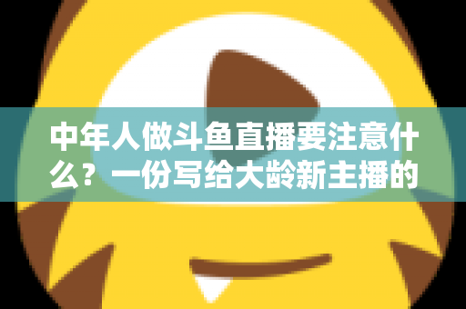 中年人做斗鱼直播要注意什么？一份写给大龄新主播的全景避坑指南