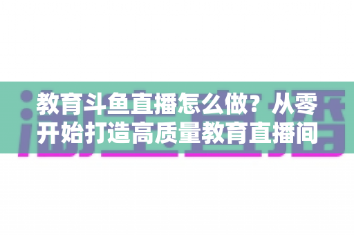 教育斗鱼直播怎么做？从零开始打造高质量教育直播间的全流程实操指南