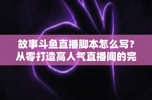 故事斗鱼直播脚本怎么写?从零打造高人气直播间的完整创作指南 故事斗鱼直播脚本怎么写?从零打造高人气直播间的完整创作指南