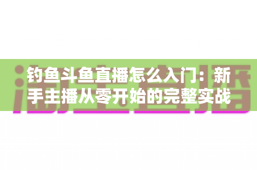 钓鱼斗鱼直播怎么入门：新手主播从零开始的完整实战指南