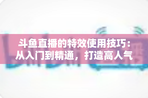 斗鱼直播的特效使用技巧:从入门到精通,打造高人气直播间的完整指南 斗鱼直播的特效使用技巧:从入门到精通,打造高人气直播间的完整指南