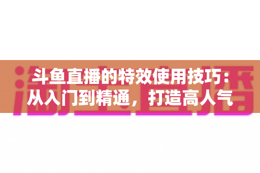 斗鱼直播的特效使用技巧：从入门到精通，打造高人气直播间的完整指南