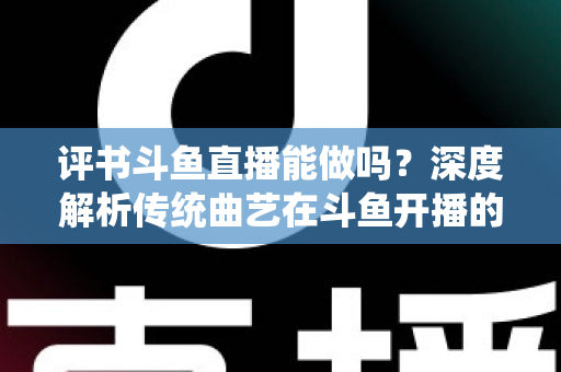 评书斗鱼直播能做吗？深度解析传统曲艺在斗鱼开播的可行性、条件与运营全攻略