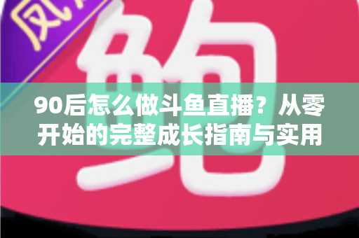 90后怎么做斗鱼直播？从零开始的完整成长指南与实用技巧分享