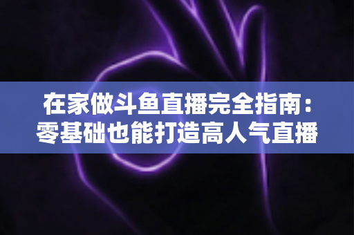 在家做斗鱼直播完全指南：零基础也能打造高人气直播间