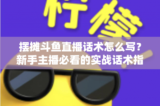 摆摊斗鱼直播话术怎么写?新手主播必看的实战话术指南与技巧全解析 摆摊斗鱼直播话术怎么写?新手主播必看的实战话术指南与技巧全解析