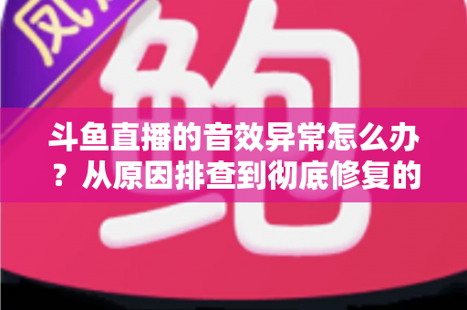 斗鱼直播的音效异常怎么办？从原因排查到彻底修复的完整解决方案