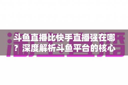 斗鱼直播比快手直播强在哪？深度解析斗鱼平台的核心优势与用户价值