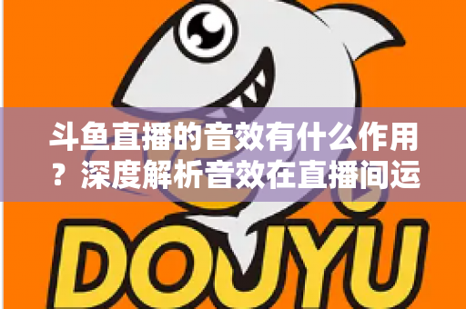 斗鱼直播的音效有什么作用?深度解析音效在直播间运营中的关键价值与实用技巧 斗鱼直播的音效有什么作用?深度解析音效在直播间运营中的关键价值与实用技巧