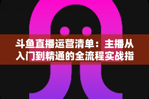 斗鱼直播运营清单：主播从入门到精通的全流程实战指南
