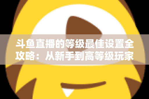 斗鱼直播的等级最佳设置全攻略：从新手到高等级玩家的进阶秘籍与实用优化指南