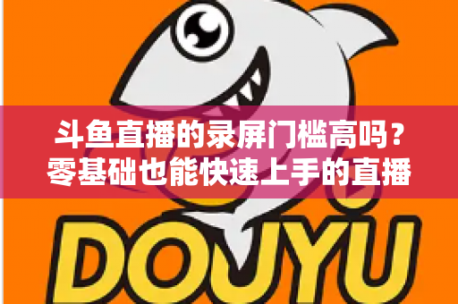 斗鱼直播的录屏门槛高吗?零基础也能快速上手的直播录制全攻略 斗鱼直播的录屏门槛高吗?零基础也能快速上手的直播录制全攻略