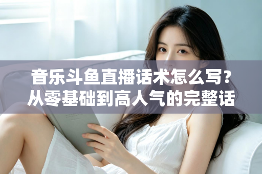 音乐斗鱼直播话术怎么写?从零基础到高人气的完整话术攻略与实战技巧全解析 音乐斗鱼直播话术怎么写?从零基础到高人气的完整话术攻略与实战技巧全解析