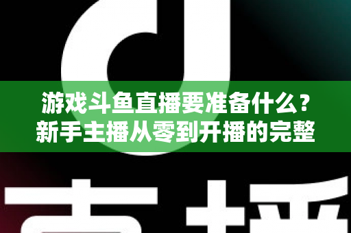 游戏斗鱼直播要准备什么?新手主播从零到开播的完整准备攻略 游戏斗鱼直播要准备什么?新手主播从零到开播的完整准备攻略
